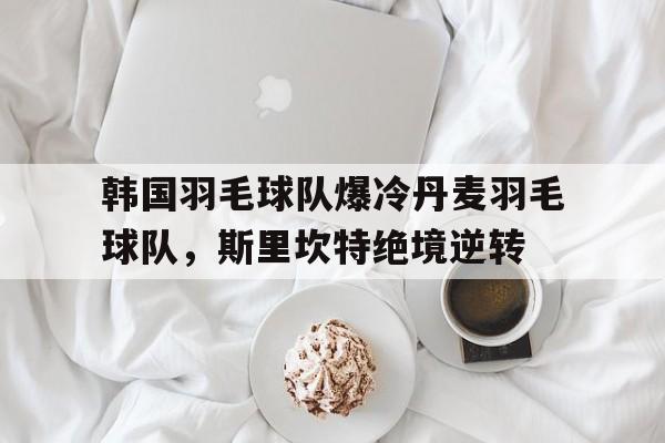 世俱杯决赛-韩国羽毛球队爆冷丹麦羽毛球队，斯里坎特绝境逆转的简单介绍